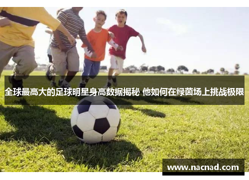 全球最高大的足球明星身高数据揭秘 他如何在绿茵场上挑战极限