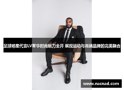 足球明星代言LV奢华时尚魅力全开 展现运动与高端品牌的完美融合