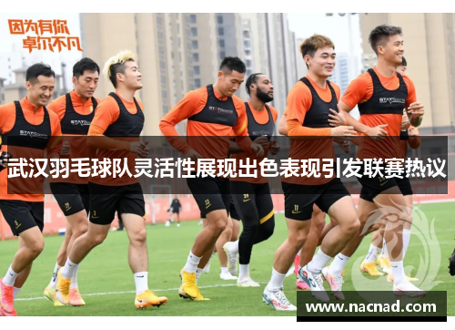 武汉羽毛球队灵活性展现出色表现引发联赛热议